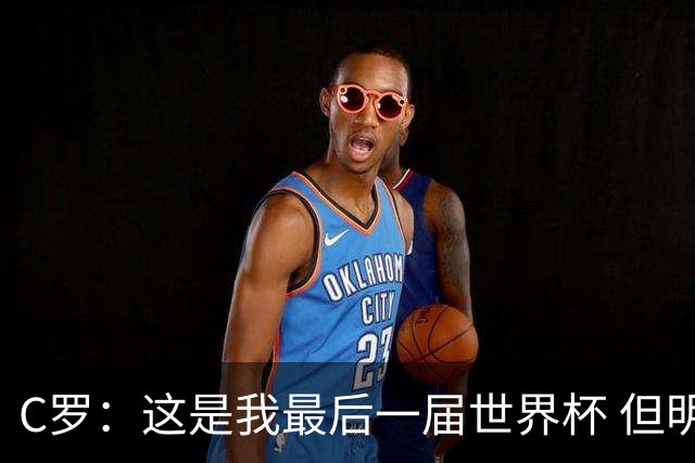 C罗：这是我最后一届世界杯 但明天不会是最后一场比赛