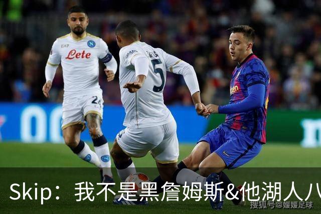 Skip：我不是黑詹姆斯&他湖人八年表现平庸 我最多只能给他打C